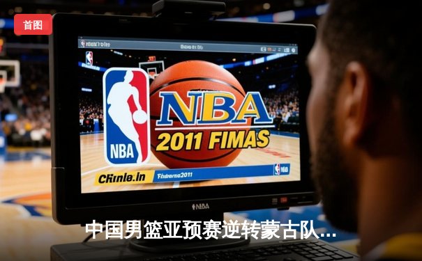 中国男篮亚预赛逆转蒙古队，胡金秋高效砍下19分率队取胜