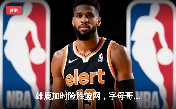 雄鹿加时险胜篮网，字母哥44分率队完成18分逆转