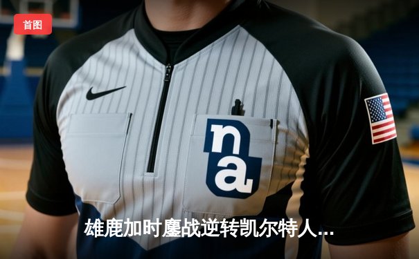 雄鹿加时鏖战逆转凯尔特人 字母哥44+14+7主宰关键战役